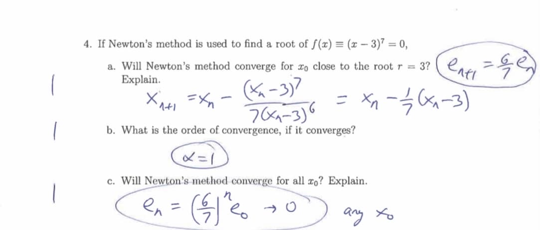 4. If Newton's method is used to find a root of f(x) = (x – 3)7 = 0,
entl
a. Will Newton's method converge for xo close to the root r = 3?
Explain.
(K-3)7
= ー3a-3)
b. What is the order of convergence, if it converges?
メ=
c. Will Newton's method converge for all xo? Explain.
en =
any Xo
