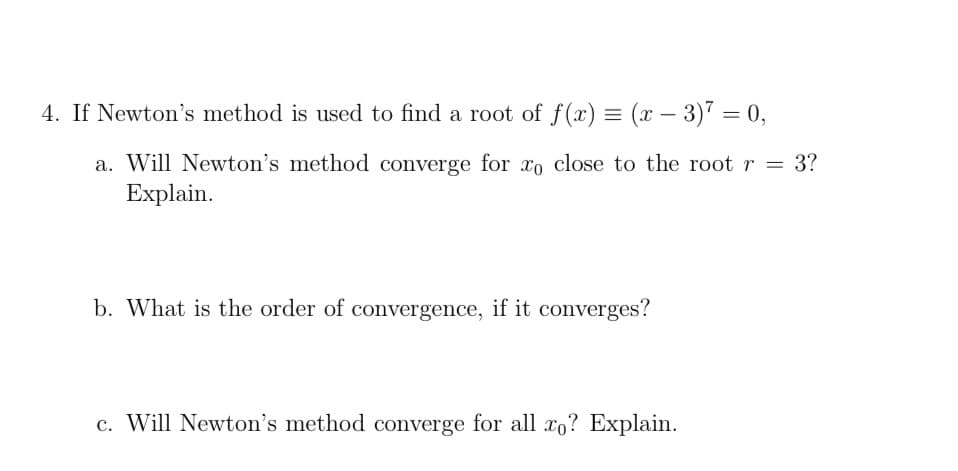 4. If Newton's method is used to find a root of f(x) = (x – 3)" = 0,
-
a. Will Newton's method converge for xo close to the root r = 3?
Explain.
b. What is the order of convergence, if it converges?
c. Will Newton's method converge for all xo? Explain.
