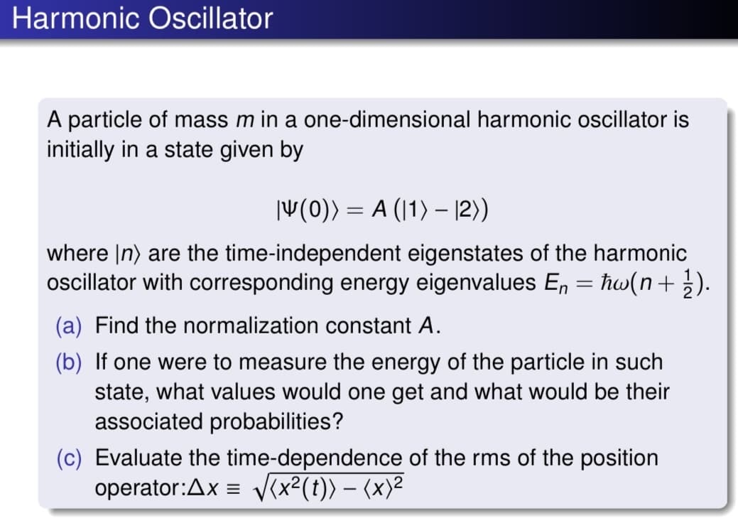 Harmonic Oscillator
A particle of mass m in a one-dimensional harmonic oscillator is
initially in a state given by
V(0)) = A (1) – |2))
where |n) are the time-independent eigenstates of the harmonic
oscillator with corresponding energy eigenvalues En = ħw(n+ }).
(a) Find the normalization constant A.
(b) If one were to measure the energy of the particle in such
state, what values would one get and what would be their
associated probabilities?
(c) Evaluate the time-dependence of the rms of the position
operator:Ax = V(x²(t)) – (x)²
