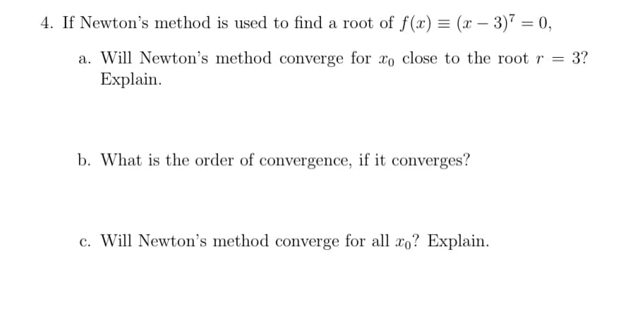 4. If Newton's method is used to find a root of f(x) = (x – 3)7 = 0,
a. Will Newton's method converge for xo close to the root r = 3?
Explain.
%3D
b. What is the order of convergence, if it converges?
c. Will Newton's method converge for all xo? Explain.
