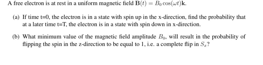 A free electron is at rest in a uniform magnetic field B(t) = Bo cos(wt)k.
(a) If time t=0, the electron is in a state with spin up in the x-direction, find the probability that
at a later time t=T, the electron is in a state with spin down in x-direction.
(b) What minimum value of the magnetic field amplitude Bo, will result in the probability of
flipping the spin in the z-direction to be equal to 1, i.e. a complete flip in S,?
