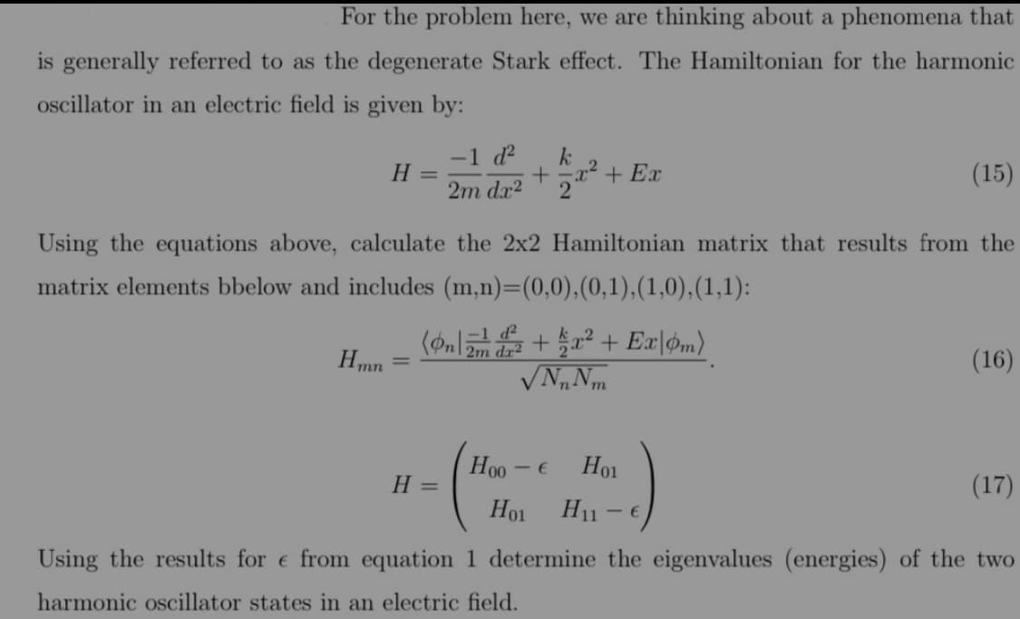 For the problem here, we are thinking about a phenomena that
is generally referred to as the degenerate Stark effect. The Hamiltonian for the harmonic
oscillator in an electric field is given by:
-1 d?
H
+ Ex
(15)
2m dx2
Using the equations above, calculate the 2x2 Hamiltonian matrix that results from the
matrix elements bbelow and includes (m,n)=(0,0),(0,1),(1,0),(1,1):
Hmn
2m dr2
(16)
Ho0 - €
Ho1
H =
(17)
Ho1
H11
Using the results for e from equation 1 determine the eigenvalues (energies) of the two
harmonic oscillator states in an electric field.
