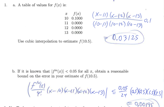 1.
a. A table of values for f(x) is:
(X-11) 6-12)x-13)
((0-1) (10-12) (co -13)
f(x)
10 0.1000
11 0.0000
12 0.0000
13 0.0000
0.03125
Use cubic interpolation to estimate f(10.5).
b. If it is known that |fi"(x)| < 0.05 for all r, obtain a reasonable
bound on the error in your estimate of f(10.5).
(x-10)K1)6<10)<-13)|
0,05
24
0,0019
