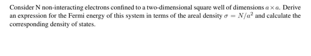 Consider N non-interacting electrons confined to a two-dimensional square well of dimensions a xa. Derive
an expression for the Fermi energy of this system in terms of the areal density o =
= N/a² and calculate the
corresponding density of states.
