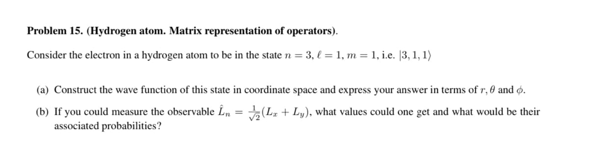 Problem 15. (Hydrogen atom. Matrix representation of operators).
Consider the electron in a hydrogen atom to be in the state n = 3, l = 1, m = 1, i.e. |3, 1, 1)
(a) Construct the wave function of this state in coordinate space and express your answer in terms of r, 0 and ø.
(b) If you could measure the observable Ln = (La + Ly), what values could one get and what would be their
associated probabilities?
