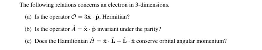 The following relations concerns an electron in 3-dimensions.
(a) Is the operator O = 3x p, Hermitian?
(b) Is the operator Â = x · p invariant under the parity?
(c) Does the Hamiltonian H = Âx · L + L· x conserve orbital angular momentum?
