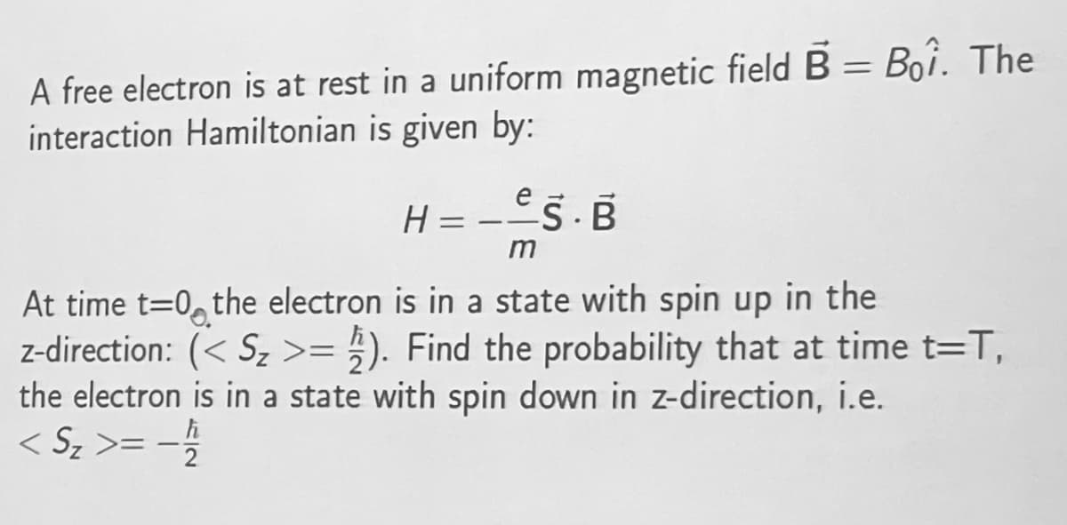 A free electron is at rest in a uniform magnetic field B = Boi. The
interaction Hamiltonian is given by:
H = -E5.B
m
At time t=0, the electron is in a state with spin up in the
z-direction: (< Sz >= ;). Find the probability that at time t=T,
the electron is in a state with spin down in z-direction, i.e.
< Sz >= -
