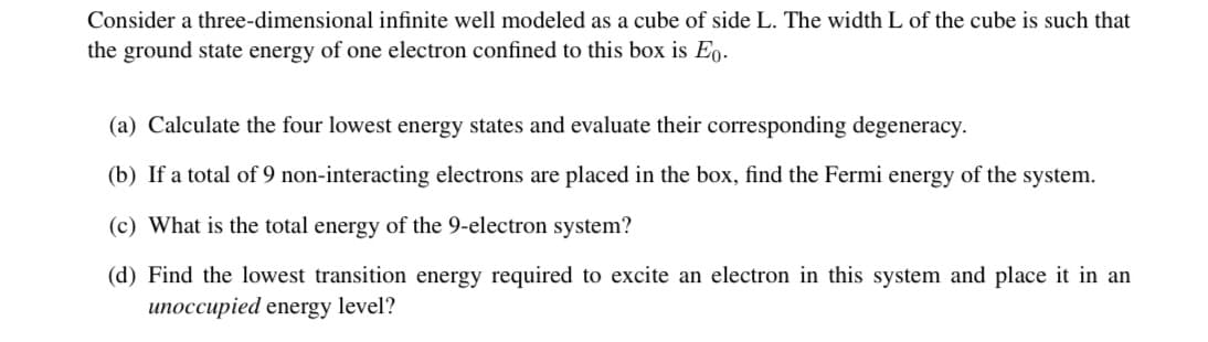 Consider a three-dimensional infinite well modeled as a cube of side L. The width L of the cube is such that
the ground state energy of one electron confined to this box is En.
(a) Calculate the four lowest energy states and evaluate their corresponding degeneracy.
(b) If a total of 9 non-interacting electrons are placed in the box, find the Fermi energy of the system.
(c) What is the total energy of the 9-electron system?
(d) Find the lowest transition energy required to excite an electron in this system and place it in an
unoccupied energy level?
