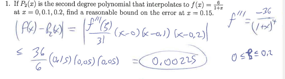 ### Polynomial Interpolation Error Estimation

1. **Problem Statement**: 
   If \( P_2(x) \) is the second-degree polynomial that interpolates to \( f(x) = \frac{6}{1+x} \) at \( x = 0, 0.1, 0.2 \), find a reasonable bound on the error at \( x = 0.15 \).

2. **Error Formula**: 
   \[
   | f(x) - P_2(x) | = \left| \frac{f'''(\xi)}{3!} (x - 0)(x - 0.1)(x - 0.2) \right|
   \]

3. **Calculating \( f'''(\xi) \)**:
   \[
   f'''(x) = \frac{-36}{(1+x)^4}
   \]
   \[
   0 \leq \xi \leq 0.2
   \]

4. **Error Bound Calculation**:
   Since the function \( f'''(\xi) \) is maximized within the interval, we estimate:
   \[
   \leq \frac{36}{6} \times (0.15)(0.05)(0.05)
   \]
   \[
   = 0.00225
   \]

5. **Conclusion**: 
   A reasonable bound on the error of the polynomial interpolation at \( x = 0.15 \) is approximately \( 0.00225 \).