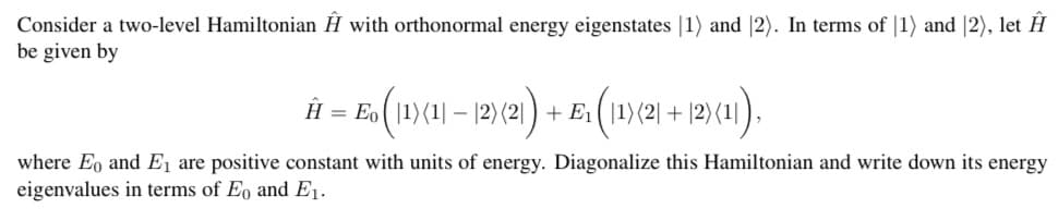 Consider a two-level Hamiltonian Ĥ with orthonormal energy eigenstates |1) and |2). In terms of |1) and |2), let Ĥ
be given by
Ĥ = E ( 1)(1| – |2) (21 ) + E1( |1)(2| + |2)(1]),
where Eo and E, are positive constant with units of energy. Diagonalize this Hamiltonian and write down its energy
eigenvalues in terms of Eo and E1.
