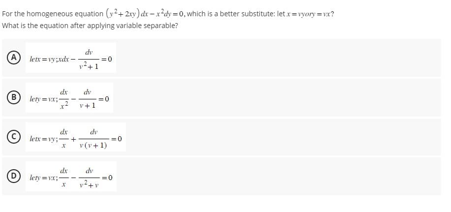 For the homogeneous equation (y² + 2xy) dx-x²dy = 0, which is a better substitute: let x=vyory=vx?
What is the equation after applying variable separable?
A) letx=vy;xdx-
B
D
lety=vx;
dx dv
2
x² v+1
dx
letx=vy;-+
X
dx
lety=vx;-
dv
v² +1
X
= 0
=0
dv
v (v + 1)
dv
2
v+v
=0