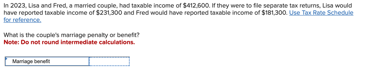 In 2023, Lisa and Fred, a married couple, had taxable income of $412,600. If they were to file separate tax returns, Lisa would
have reported taxable income of $231,300 and Fred would have reported taxable income of $181,300. Use Tax Rate Schedule
for reference.
What is the couple's marriage penalty or benefit?
Note: Do not round intermediate calculations.
Marriage benefit
C