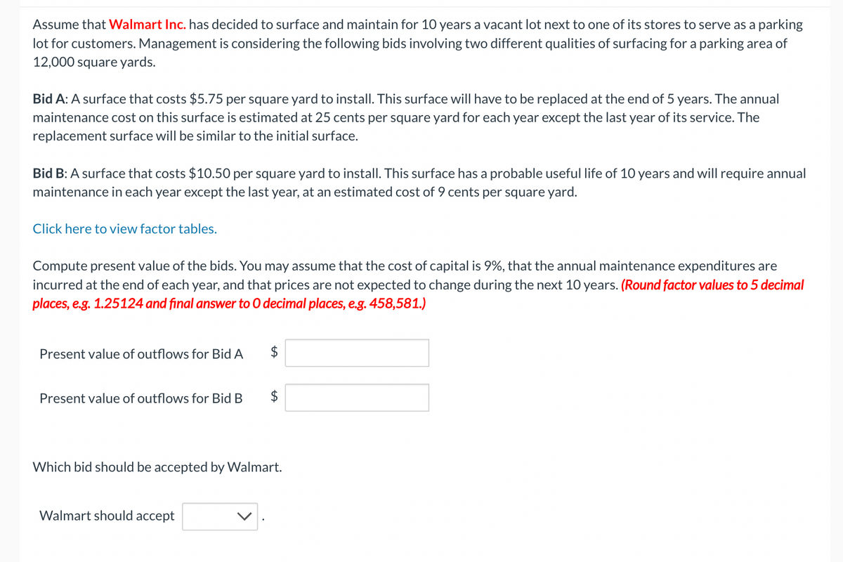 Assume that Walmart Inc. has decided to surface and maintain for 10 years a vacant lot next to one of its stores to serve as a parking
lot for customers. Management is considering the following bids involving two different qualities of surfacing for a parking area of
12,000 square yards.
Bid A: A surface that costs $5.75 per square yard to install. This surface will have to be replaced at the end of 5 years. The annual
maintenance cost on this surface is estimated at 25 cents per square yard for each year except the last year of its service. The
replacement surface will be similar to the initial surface.
Bid B: A surface that costs $10.50 per square yard to install. This surface has a probable useful life of 10 years and will require annual
maintenance in each year except the last year, at an estimated cost of 9 cents per square yard.
Click here to view factor tables.
Compute present value of the bids. You may assume that the cost of capital is 9%, that the annual maintenance expenditures are
incurred at the end of each year, and that prices are not expected to change during the next 10 years. (Round factor values to 5 decimal
places, e.g. 1.25124 and final answer to O decimal places, e.g. 458,581.)
Present value of outflows for Bid A
Present value of outflows for Bid B
$
Walmart should accept
$
Which bid should be accepted by Walmart.