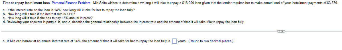 Time to repay installment loan Personal Finance Problem Mia Salto wishes to determine how long it will take to repay a $18,000 loan given that the lender requires her to make annual end-of-year installment payments of $3,379.
a. If the interest rate on the loan is 14%, how long will it take for her to repay the loan fully?
b. How long will it take if the interest rate is 11%?
c. How long will it take if she has to pay 18% annual interest?
d. Reviewing your answers in parts a, b, and c, describe the general relationship between the interest rate and the amount of time it will take Mia to repay the loan fully.
a. If Mia can borrow at an annual interest rate of 14%, the amount of time it will take for her to repay the loan fully is years. (Round to two decimal places.)
C