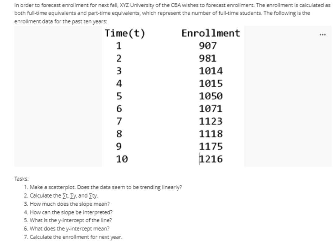 In order to forecast enrollment for next fall, XYZ University of the CBA wishes to forecast enrollment. The enrollment is calculated as
both full-time equivalents and part-time equivalents, which represent the number of full-time students. The following is the
enrollment data for the past ten years:
Time(t)
Enrollment
...
907
2
981
3
1014
4
1015
5
1050
6
1071
7
1123
8
1118
9.
1175
10
1216
Tasks:
1. Make a scatterplot. Does the data seem to be trending linearly?
2. Calculate the Et Ey, and Ety.
3. How much does the slope mean?
4. How can the slope be interpreted?
5. What is the y-intercept of the line?
6. What does the y-intercept mean?
7. Calculate the enrollment for next year.
