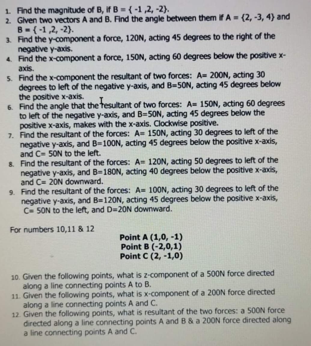 1. Find the magnitude of B, if B ={-1,2, -2}.
2. Given two vectors A and B. Find the angle between them if A = {2, -3, 4} and
B = {-1,2, -2}.
3. Find the y-component a force, 120N, acting 45 degrees to the right of the
negative y-axis.
4. Find the x-component a force, 150N, acting 60 degrees below the positive x-
axis.
%3D
5. Find the x-component the resultant of two forces: A= 200N, acting 30
degrees to left of the negative y-axis, and B=50N, acting 45 degrees below
the positive x-axis.
6. Find the angle that the tesultant of two forces: A= 150N, acting 60 degrees
to left of the negative y-axis, and B=50N, acting 45 degrees below the
positive x-axis, makes with the x-axis. Clockwise positive.
7. Find the resultant of the forces: A= 150N, acting 30 degrees to left of the
negative y-axis, and B=100N, acting 45 degrees below the positive x-axis,
and C= 50N to the left.
8. Find the resultant of the forces: A= 120N, acting 50 degrees to left of the
negative y-axis, and B=180N, acting 40 degrees below the positive x-axis,
and C= 20N downward.
9. Find the resultant of the forces: A= 100N, acting 30 degrees to left of the
negative y-axis, and B=120N, acting 45 degrees below the positive x-axis,
C= 50N to the left, and D=20N downward.
For numbers 10,11 & 12
Point A (1,0, -1)
Point B (-2,0,1)
Point C (2, -1,0)
10. Given the following points, what is z-component of a 500N force directed
along a line connecting points A to B.
11. Given the following points, what is x-component of a 200N force directed
along a line connecting points A and C.
12. Given the following points, what is resultant of the two forces: a 500N force
directed along a line connecting points A and B & a 200N force directed along
a line connecting points A and C.
