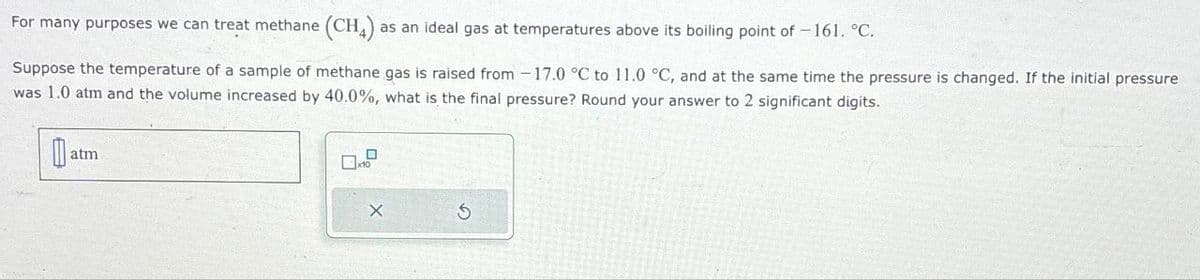 For many purposes we can treat methane (CH4) a
as an ideal gas at temperatures above its boiling point of -161. °C.
Suppose the temperature of a sample of methane gas is raised from -17.0 °C to 11.0 °C, and at the same time the pressure is changed. If the initial pressure
was 1.0 atm and the volume increased by 40.0%, what is the final pressure? Round your answer to 2 significant digits.
atm
5