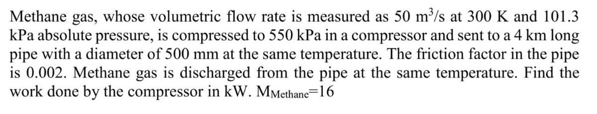 Methane gas, whose volumetric flow rate is measured as 50 m³/s at 300 K and 101.3
kPa absolute pressure, is compressed to 550 kPa in a compressor and sent to a 4 km long
pipe with a diameter of 500 mm at the same temperature. The friction factor in the pipe
is 0.002. Methane gas is discharged from the pipe at the same temperature. Find the
work done by the compressor in kW. MMethane-16