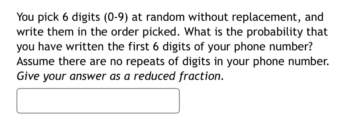 You pick 6 digits (0-9) at random without replacement, and
write them in the order picked. What is the probability that
you have written the first 6 digits of your phone number?
Assume there are no repeats of digits in your phone number.
Give your answer as a reduced fraction.
