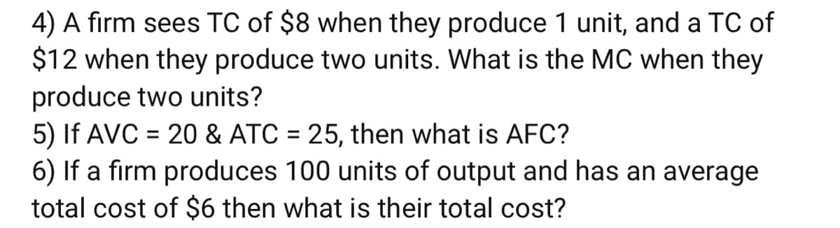 4) A firm sees TC of $8 when they produce 1 unit, and a TC of
$12 when they produce two units. What is the MC when they
produce two units?
5) If AVC = 20 & ATC = 25, then what is AFC?
6) If a firm produces 100 units of output and has an average
total cost of $6 then what is their total cost?
%3D
%D
