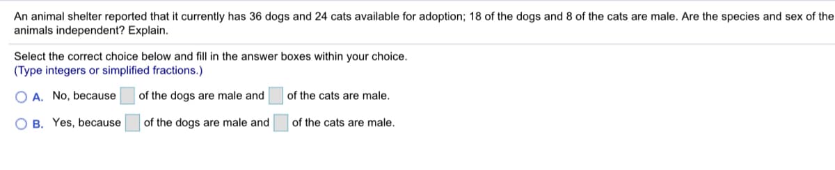 An animal shelter reported that it currently has 36 dogs and 24 cats available for adoption; 18 of the dogs and 8 of the cats are male. Are the species and sex of the
animals independent? Explain.
Select the correct choice below and fill in the answer boxes within your choice.
(Type integers or simplified fractions.)
O A. No, because
of the dogs are male and
of the cats are male.
O B. Yes, because
of the dogs are male and
of the cats are male.
