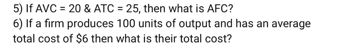 5) If AVC = 20 & ATC = 25, then what is AFC?
6) If a firm produces 100 units of output and has an average
total cost of $6 then what is their total cost?
%3D
