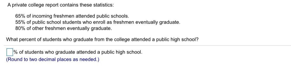 A private college report contains these statistics:
65% of incoming freshmen attended public schools.
55% of public school students who enroll as freshmen eventually graduate.
80% of other freshmen eventually graduate.
What percent of students who graduate from the college attended a public high school?
% of students who graduate attended a public high school.
(Round to two decimal places as needed.)
