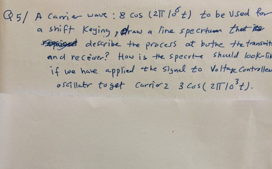 Q5/ A Camrier wave :8 cus (21T 18t) to be Used for
line specrtum that ite
Riged describe the process at buthe the transmit
an d receiver? How is the specrte Should look-lik
if we have applied the signal to Voltae Controllee
osallatr to get Carrio 2 3 Cos( 2TI0°t).
a shift Keying , eraw
a
