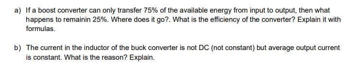 a) If a boost converter can only transfer 75% of the available energy from input to output, then what
happens to remainin 25%. Where does it go?. What is the efficiency of the converter? Explain it with
formulas.
b) The current in the inductor of the buck converter is not DC (not constant) but average output current
is constant. What is the reason? Explain.
