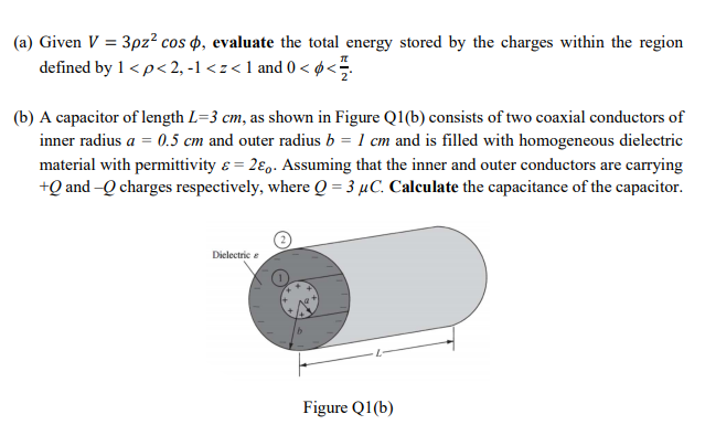 (a) Given V = 3pz² cos 4, evaluate the total energy stored by the charges within the region
defined by 1<p<2, -1 < z<1 and 0 < ø<.
(b) A capacitor of length L=3 cm, as shown in Figure Q1(b) consists of two coaxial conductors of
inner radius a = 0.5 cm and outer radius b = 1 cm and is filled with homogeneous dielectric
material with permittivity e = 2€,. Assuming that the inner and outer conductors are carrying
+Q and -Q charges respectively, where Q = 3 µC. Calculate the capacitance of the capacitor.
Dielectric e
Figure Q1(b)
