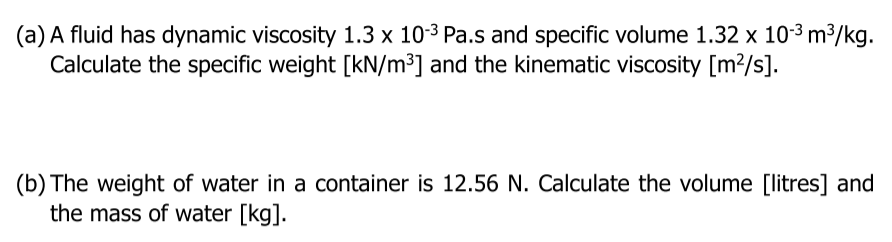 (a) A fluid has dynamic viscosity 1.3 x 10-3 Pa.s and specific volume 1.32 x 10-3 m3/kg.
Calculate the specific weight [kN/m³] and the kinematic viscosity [m?/s].
(b) The weight of water in a container is 12.56 N. Calculate the volume [litres] and
the mass of water [kg].
