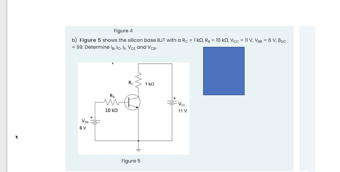 Figure 4
b) Figure 5 shows the silicon base BJT with a Rc = 1 kQ, Rg = 10 k2, Vcc = 11 V, VBB = 6 V, BDC
= 99. Determine Ig, Ic, lE, VCE and VCB-
Rc
1 ko
Vc
10 kn
11 V
VBB
6 V
Figure 5
