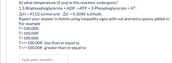 At what temperature (if any) is this reaction endergonic?
1,3-Bisphosphoglycerate + ADP →ATP + 3-Phosphoglycerate + H+:
AH = 41.02 kJ/mol and AS = 0.3030 kJ/molk.
Report your answer in Kelvin using inequality signs with out and extra spaces added in.
For example
T=100.00K
T>100.00K
T<100.00K
T</=100.00K less than or equal to
T>/=100.00K greater than or equal to
type your answer...