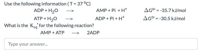 AMP + Pi + H+
AG° -35.7 kJ/mol
ADP + Pi + H+
AG° -30.5 kJ/mol
Use the following information (T = 37°C)
ADP + H2O
ATP + H2O
What is the keq for the following reaction?
AMP + ATP
<---
2ADP
Type your answer...