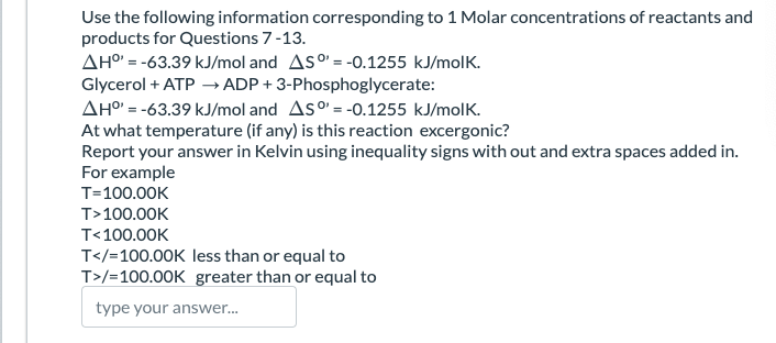 Use the following information corresponding to 1 Molar concentrations of reactants and
products for Questions 7-13.
AH°=-63.39 kJ/mol and AS = -0.1255 kJ/molk.
Glycerol + ATP → ADP+ 3-Phosphoglycerate:
AH°' = -63.39 kJ/mol and AS = -0.1255 kJ/molk.
At what temperature (if any) is this reaction excergonic?
Report your answer in Kelvin using inequality signs with out and extra spaces added in.
For example
T=100.00K
T>100.00K
T<100.00K
T</=100.00K less than or equal to
T>/=100.00K greater than or equal to
type your answer...