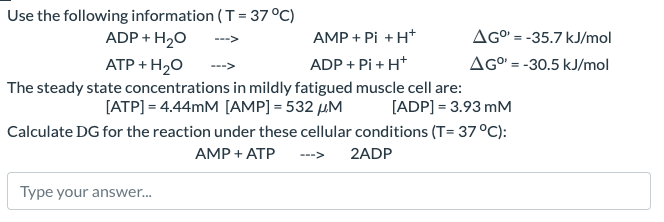 Use the following information (T = 37°C)
ADP + H2O
ATP + H2O
AMP + Pi + H+
ADP + Pi + H+
+P
The steady state concentrations in mildly fatigued muscle cell are:
[ATP] = 4.44mM [AMP]=532 μM
AG° -35.7 kJ/mol
=
AGº=-30.5 kJ/mol
[ADP] 3.93 mM
Calculate DG for the reaction under these cellular conditions (T= 37°C):
AMP + ATP
<---
2ADP
Type your answer...