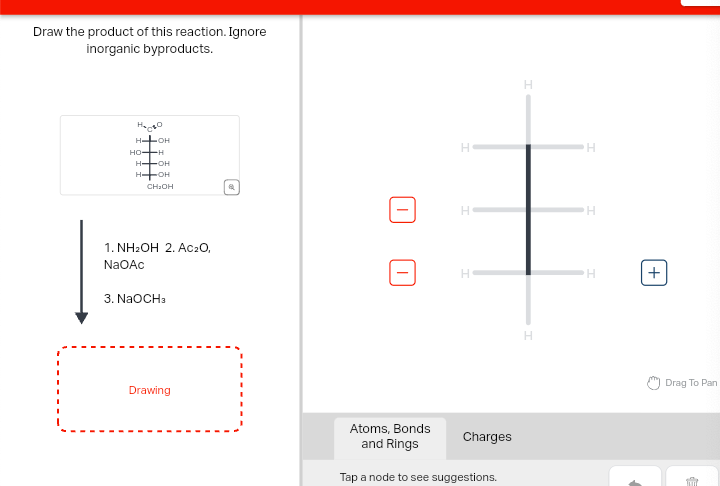 Draw the product of this reaction. Ignore
inorganic byproducts.
На сво
HOH
HO-H
H-OH
HOH
CH₂OH
1. NH₂OH 2. Ac₂O,
NaOAc
3. NaOCH3
Drawing
I
H
H
H
H
H
Atoms, Bonds
and Rings
Charges
Tap a node to see suggestions.
H
H
H
+
Drag To Pan