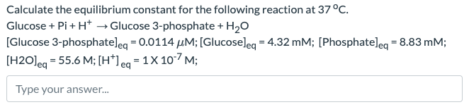 Calculate the equilibrium constant for the following reaction at 37 °C.
Glucose + Pi + H+ Glucose 3-phosphate + H2O
[Glucose 3-phosphate] eq = 0.0114 μM; [Glucose] eq = 4.32 mM; [Phosphate] eq = 8.83 mM;
[H2O] eq = 55.6 M; [H+] eq = 1X 10-7 M;
Type your answer...