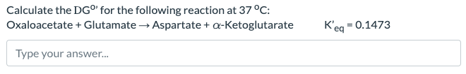 Calculate the DG°' for the following reaction at 37 °C:
Oxaloacetate + Glutamate → Aspartate + a-Ketoglutarate
Type your answer...
K'eq = 0.1473