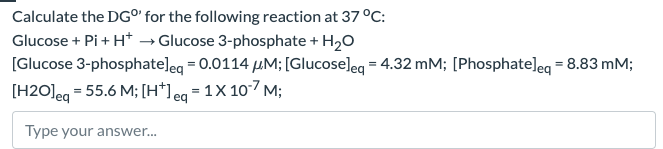 Calculate the DG°' for the following reaction at 37 °C:
Glucose + Pi + H+ → Glucose 3-phosphate + H₂O
[Glucose 3-phosphate] eq = 0.0114 µM; [Glucose] eq = 4.32 mM; [Phosphate] eq = 8.83 mM;
[H2O] eq = 55.6 M; [H+] eq = 1X 10-7 M;
Type your answer...