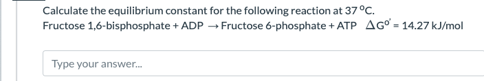 Calculate the equilibrium constant for the following reaction at 37 °C.
Fructose 1,6-bisphosphate + ADP
→
Fructose 6-phosphate + ATP AG = 14.27 kJ/mol
Type your answer...