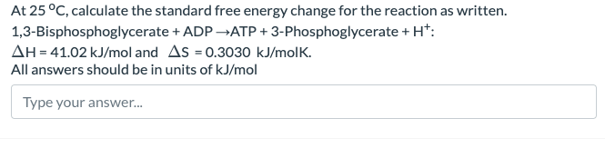 At 25 °C, calculate the standard free energy change for the reaction as written.
1,3-Bisphosphoglycerate + ADP →ATP + 3-Phosphoglycerate + H+:
AH = 41.02 kJ/mol and AS = 0.3030 kJ/molk.
All answers should be in units of kJ/mol
Type your answer...