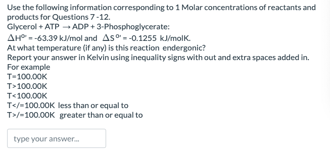 Use the following information corresponding to 1 Molar concentrations of reactants and
products for Questions 7-12.
Glycerol + ATP →ADP+ 3-Phosphoglycerate:
AH°' = -63.39 kJ/mol and AS = -0.1255 kJ/molk.
At what temperature (if any) is this reaction endergonic?
Report your answer in Kelvin using inequality signs with out and extra spaces added in.
For example
T=100.00K
T>100.00K
T<100.00K
T</=100.00K less than or equal to
T>/=100.00K greater than or equal to
type your answer...