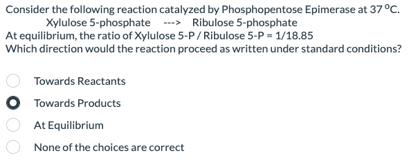 Consider the following reaction catalyzed by Phosphopentose Epimerase at 37 °C.
Xylulose 5-phosphate ---> Ribulose 5-phosphate
At equilibrium, the ratio of Xylulose 5-P/Ribulose 5-P = 1/18.85
Which direction would the reaction proceed as written under standard conditions?
Towards Reactants
Towards Products
At Equilibrium
None of the choices are correct