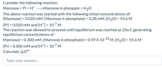 Consider the following reaction:
Mannose + Pi + H+
Mannose 6-phospate + H2O
The above reaction was started with the following initial concentrations of:
[Mannose]=0.020 mM. [Mannose 6-phosphate] = 0.28 mM, [H2O] = 55.6 M
[Pi]=0.020 mM and [H+] = 107 M
The reaction was allowed to proceed until equilibrium was reached at 250 C generating
equilibrium concentrations of:
Mannose] = 0.300 mM. [Mannose 6-phosphate] = 0.59 X 10-10 M, [H2O] = 55.6 M
[Pi]=0.300 mM and [H+] = 107 M
Calculate AGº
Type your answer...