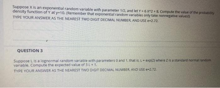 Suppose X is an exponential random variable with parameter 1/2, and let Y-6 X^2 + 8. Compute the value of the probability
density function of Y at y-10. (Remember that exponential random variables only take nonnegative valuest)
TYPE YOUR ANSWER AS THE NEAREST TWO DIGIT DECIMAL NUMBER, AND USE e-2.72.
QUESTION 3
Suppose L is a lognormal random variable with parameters 0 and 1, that is, L exp(2) where Z is a standard normal random
variable. Compute the expected value of 3L+1.
TYPE YOUR ANSWER AS THE NEAREST TWO DIGIT DECIMAL NUMBER, AND USE e-2.72.
