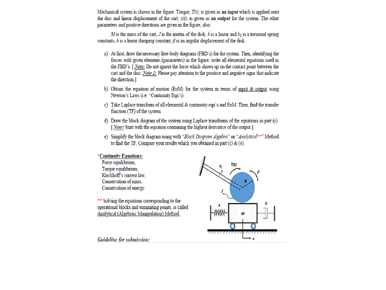 Mechanical system is shown in the figure. Torque, T(t), is given as an input which is applied onto
the disc and linear displacement of the cart, x(t), is given as an output for the system. The other
parameters and positive directions are given in the figure, also:
Mis the mass of the cart, Jis the inertia of the disk, k is a linear and kr is a torsional spring
constants, b is a linear damping constant, ßis an angular displacement of the disk.
a) At first, draw the necessary free-body diagrams (FBD's) for the system. Then, identifying the
forces with given elements (parameters) in the figure, write all elemental equations used in
the FBD's. [Note: Do not ignore the force which shows up on the contact point between the
cart and the disc. Note 2: Please pay attention to the positive and negative signs that indicate
the direction.]
b) Obtain the equation of motion (EoM) for the system in terms of input & output using
Newton's Laws (i.e. *Continuity Eqn's)
c) Take Laplace transform of all elemental & continuity egn's and EoM. Then, find the transfer
function (TF) of the system.
d) Draw the block diagram of the system using Laplace transforms of the equations in part (c).
[Note: Start with the equation containing the highest derivative of the output.]
e) Simplify the block diagram using with “Block Diagram Algebra" or “Analytical*** Method
to find the TF. Compare your results which you obtained in part (c) & (e).
*Continuity Equations:
Force equilibrium,
Torque equilibrium,
Kirchhoff's current law,
Conservation of mass,
Conservation of energy.
k;
T(t)
** Solving the equations corresponding to the
operational blocks and summiting points, is called
Analytical (Algebraic Manipulation) Method.
Guideline for submission:
