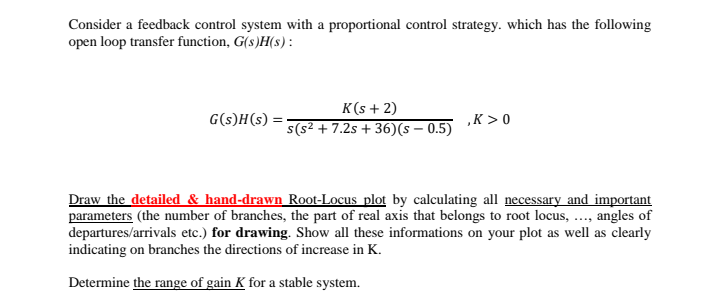 Consider a feedback control system with a proportional control strategy. which has the following
open loop transfer function, G(s)H(s) :
K(s + 2)
G(s)H(s) =
„K > 0
s(s² + 7.2s + 36)(s – 0.5)
Draw the detailed & hand-drawn Root-Locus plot by calculating all necessary and important
parameters (the number of branches, the part of real axis that belongs to root locus, ..., angles of
departures/arrivals etc.) for drawing. Show all these informations on your plot as well as clearly
indicating on branches the directions of increase in K.
Determine the range of gain K for a stable system.
