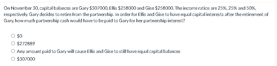 On November 30, capital balances are Gary $307000, Ellis $258000 and Gise $258000. The income ratios are 25%, 25% and 50%,
respectively. Gary decides to retire from the partnership. In order for Ellis and Gise to have equal capital interests after the retirement of
Gary, how much partnership cash would have to be paid to Gary for her partnership interest?
○ $0
○ $272889
○ Any amount paid to Gary will cause Ellis and Gise to still have equal capital balances
○ $307000