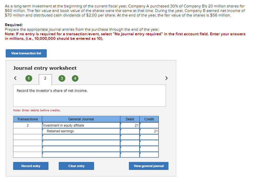 As a long-term investment at the beginning of the current fiscal year, Company A purchased 30% of Company B's 20 million shares for
$60 million. The fair value and book value of the shares were the same at that time. During the year, Company B earned net income of
$70 million and distributed cash dividends of $2.00 per share. At the end of the year, the fair value of the shares is $56 million.
Required:
Prepare the appropriate journal entries from the purchase through the end of the year.
Note: If no entry is required for a transaction/event, select "No journal entry required" in the first account field. Enter your answers
in millions, (i.e., 10,000,000 should be entered as 10).
View transaction list
Journal entry worksheet
<
1
2
3
Record the investor's share of net income.
Note: Enter debits before credits.
Transactions
2
General Journal
Debit
Credit
Investment in equity affiliate
21
Retained earnings
21
Record entry
Clear entry
View general journal